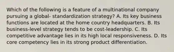 Which of the following is a feature of a multinational company pursuing a global- standardization strategy? A. Its key business functions are located at the home country headquarters. B. Its business-level strategy tends to be cost-leadership. C. Its competitive advantage lies in its high local responsiveness. D. Its core competency lies in its strong product differentiation.