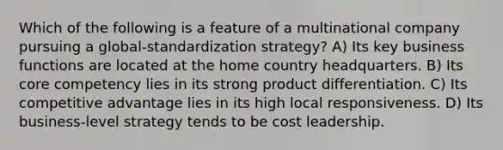 Which of the following is a feature of a multinational company pursuing a global-standardization strategy? A) Its key business functions are located at the home country headquarters. B) Its core competency lies in its strong product differentiation. C) Its competitive advantage lies in its high local responsiveness. D) Its business-level strategy tends to be cost leadership.