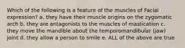 Which of the following is a feature of the muscles of Facial expression? a. they have their muscle origins on the zygomatic arch b. they are antagonists to the muscles of mastication c. they move the mandible about the temporomandibular (jaw) joint d. they allow a person to smile e. ALL of the above are true