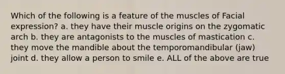 Which of the following is a feature of the muscles of Facial expression? a. they have their muscle origins on the zygomatic arch b. they are antagonists to the muscles of mastication c. they move the mandible about the temporomandibular (jaw) joint d. they allow a person to smile e. ALL of the above are true