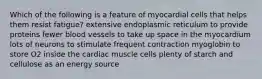 Which of the following is a feature of myocardial cells that helps them resist fatigue? extensive endoplasmic reticulum to provide proteins fewer blood vessels to take up space in the myocardium lots of neurons to stimulate frequent contraction myoglobin to store O2 inside the cardiac muscle cells plenty of starch and cellulose as an energy source