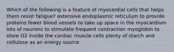 Which of the following is a feature of myocardial cells that helps them resist fatigue? extensive endoplasmic reticulum to provide proteins fewer blood vessels to take up space in the myocardium lots of neurons to stimulate frequent contraction myoglobin to store O2 inside the cardiac muscle cells plenty of starch and cellulose as an energy source