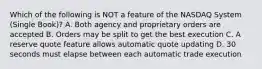 Which of the following is NOT a feature of the NASDAQ System (Single Book)? A. Both agency and proprietary orders are accepted B. Orders may be split to get the best execution C. A reserve quote feature allows automatic quote updating D. 30 seconds must elapse between each automatic trade execution