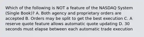 Which of the following is NOT a feature of the NASDAQ System (Single Book)? A. Both agency and proprietary orders are accepted B. Orders may be split to get the best execution C. A reserve quote feature allows automatic quote updating D. 30 seconds must elapse between each automatic trade execution