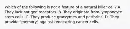 Which of the following is not a feature of a natural killer cell? A. They lack antigen receptors. B. They originate from lymphocyte stem cells. C. They produce granzymes and perforins. D. They provide "memory" against reoccurring cancer cells.