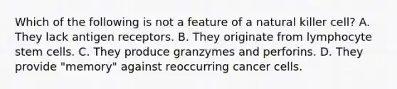 Which of the following is not a feature of a natural killer cell? A. They lack antigen receptors. B. They originate from lymphocyte stem cells. C. They produce granzymes and perforins. D. They provide "memory" against reoccurring cancer cells.