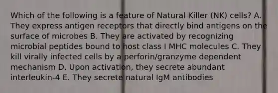 Which of the following is a feature of Natural Killer (NK) cells? A. They express antigen receptors that directly bind antigens on the surface of microbes B. They are activated by recognizing microbial peptides bound to host class I MHC molecules C. They kill virally infected cells by a perforin/granzyme dependent mechanism D. Upon activation, they secrete abundant interleukin-4 E. They secrete natural IgM antibodies