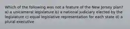 Which of the following was not a feature of the New Jersey plan? a) a unicameral legislature b) a national judiciary elected by the legislature c) equal legislative representation for each state d) a plural executive