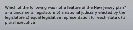 Which of the following was not a feature of the New Jersey plan? a) a unicameral legislature b) a national judiciary elected by the legislature c) equal legislative representation for each state d) a plural executive