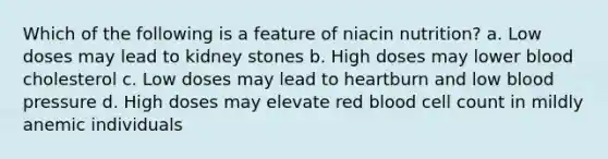 Which of the following is a feature of niacin nutrition? a. Low doses may lead to kidney stones b. High doses may lower blood cholesterol c. Low doses may lead to heartburn and low blood pressure d. High doses may elevate red blood cell count in mildly anemic individuals