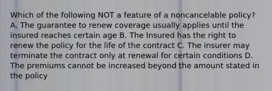 Which of the following NOT a feature of a noncancelable policy? A. The guarantee to renew coverage usually applies until the insured reaches certain age B. The Insured has the right to renew the policy for the life of the contract C. The insurer may terminate the contract only at renewal for certain conditions D. The premiums cannot be increased beyond the amount stated in the policy