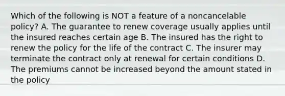 Which of the following is NOT a feature of a noncancelable policy? A. The guarantee to renew coverage usually applies until the insured reaches certain age B. The insured has the right to renew the policy for the life of the contract C. The insurer may terminate the contract only at renewal for certain conditions D. The premiums cannot be increased beyond the amount stated in the policy