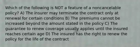 Which of the following is NOT a feature of a noncancelable policy? A) The insurer may terminate the contract only at renewal for certain conditions B) The premiums cannot be increased beyond the amount stated in the policy C) The guarantee to renew coverage usually applies until the insured reaches certain age D) The insured has the right to renew the policy for the life of the contract