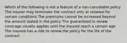 Which of the following is not a feature of a non-cancelable policy The insurer may terminate the contract only at renewal for certain conditions The premiums cannot be increased beyond the amount stated in the policy The guaranteed to renew coverage usually applies until the insured reach a certain age The insured has a ride to renew the policy for the life of the contract