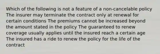 Which of the following is not a feature of a non-cancelable policy The insurer may terminate the contract only at renewal for certain conditions The premiums cannot be increased beyond the amount stated in the policy The guaranteed to renew coverage usually applies until the insured reach a certain age The insured has a ride to renew the policy for the life of the contract