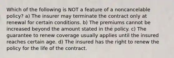 Which of the following is NOT a feature of a noncancelable policy? a) The insurer may terminate the contract only at renewal for certain conditions. b) The premiums cannot be increased beyond the amount stated in the policy. c) The guarantee to renew coverage usually applies until the insured reaches certain age. d) The insured has the right to renew the policy for the life of the contract.