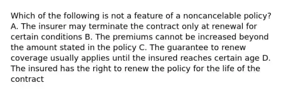 Which of the following is not a feature of a noncancelable policy? A. The insurer may terminate the contract only at renewal for certain conditions B. The premiums cannot be increased beyond the amount stated in the policy C. The guarantee to renew coverage usually applies until the insured reaches certain age D. The insured has the right to renew the policy for the life of the contract