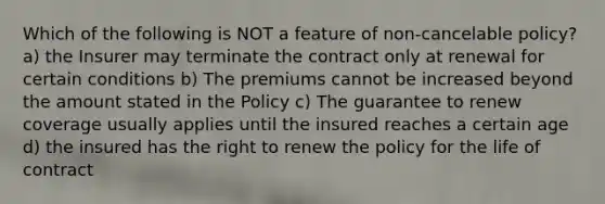 Which of the following is NOT a feature of non-cancelable policy? a) the Insurer may terminate the contract only at renewal for certain conditions b) The premiums cannot be increased beyond the amount stated in the Policy c) The guarantee to renew coverage usually applies until the insured reaches a certain age d) the insured has the right to renew the policy for the life of contract