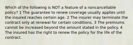 Which of the following is NOT a feature of a noncancellable policy? 1 The guarantee to renew coverage usually applies until the insured reaches certain age. 2 The insurer may terminate the contract only at renewal for certain conditions. 3 The premiums cannot be increased beyond the amount stated in the policy. 4 The insured has the right to renew the policy for the life of the contract.