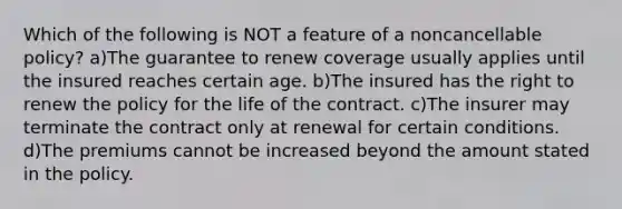 Which of the following is NOT a feature of a noncancellable policy? a)The guarantee to renew coverage usually applies until the insured reaches certain age. b)The insured has the right to renew the policy for the life of the contract. c)The insurer may terminate the contract only at renewal for certain conditions. d)The premiums cannot be increased beyond the amount stated in the policy.