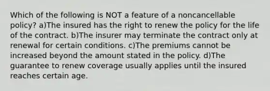 Which of the following is NOT a feature of a noncancellable policy? a)The insured has the right to renew the policy for the life of the contract. b)The insurer may terminate the contract only at renewal for certain conditions. c)The premiums cannot be increased beyond the amount stated in the policy. d)The guarantee to renew coverage usually applies until the insured reaches certain age.