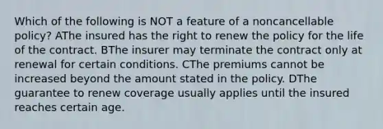 Which of the following is NOT a feature of a noncancellable policy? AThe insured has the right to renew the policy for the life of the contract. BThe insurer may terminate the contract only at renewal for certain conditions. CThe premiums cannot be increased beyond the amount stated in the policy. DThe guarantee to renew coverage usually applies until the insured reaches certain age.