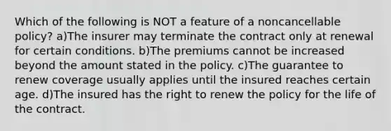 Which of the following is NOT a feature of a noncancellable policy? a)The insurer may terminate the contract only at renewal for certain conditions. b)The premiums cannot be increased beyond the amount stated in the policy. c)The guarantee to renew coverage usually applies until the insured reaches certain age. d)The insured has the right to renew the policy for the life of the contract.