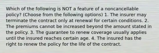 Which of the following is NOT a feature of a noncancellable policy? (Choose from the following options) 1. The insurer may terminate the contract only at renewal for certain conditions. 2. The premiums cannot be increased beyond the amount stated in the policy. 3. The guarantee to renew coverage usually applies until the insured reaches certain age. 4. The insured has the right to renew the policy for the life of the contract.