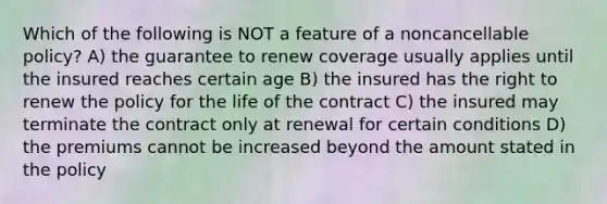 Which of the following is NOT a feature of a noncancellable policy? A) the guarantee to renew coverage usually applies until the insured reaches certain age B) the insured has the right to renew the policy for the life of the contract C) the insured may terminate the contract only at renewal for certain conditions D) the premiums cannot be increased beyond the amount stated in the policy