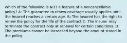 Which of the following is NOT a feature of a noncancellable policy? A: The guarantee to renew coverage usually applies until the insured reaches a certain age. B: The insured has the right to renew the policy for the life of the contract C: The insurer may terminate the contract only at renewal for certain conditions. D: The premiums cannot be increased beyond the amount stated in the policy