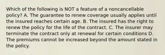 Which of the following is NOT a feature of a noncancellable policy? A. The guarantee to renew coverage usually applies until the insured reaches certain age. B. The insured has the right to renew the policy for the life of the contract. C. The insurer may terminate the contract only at renewal for certain conditions D. The premiums cannot be increased beyond the amount stated in the policy.