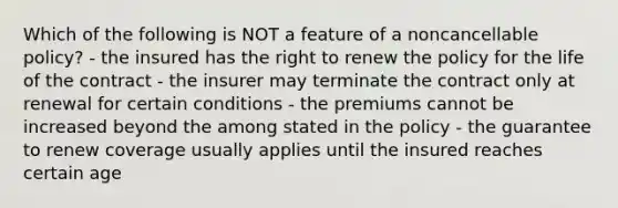 Which of the following is NOT a feature of a noncancellable policy? - the insured has the right to renew the policy for the life of the contract - the insurer may terminate the contract only at renewal for certain conditions - the premiums cannot be increased beyond the among stated in the policy - the guarantee to renew coverage usually applies until the insured reaches certain age