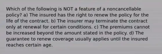 Which of the following is NOT a feature of a noncancellable policy? a) The insured has the right to renew the policy for the life of the contract. b) The insurer may terminate the contract only at renewal for certain conditions. c) The premiums cannot be increased beyond the amount stated in the policy. d) The guarantee to renew coverage usually applies until the insured reaches certain age.