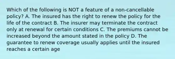 Which of the following is NOT a feature of a non-cancellable policy? A. The insured has the right to renew the policy for the life of the contract B. The insurer may terminate the contract only at renewal for certain conditions C. The premiums cannot be increased beyond the amount stated in the policy D. The guarantee to renew coverage usually applies until the insured reaches a certain age