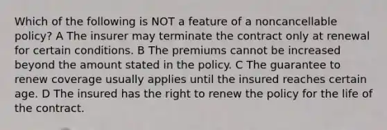 Which of the following is NOT a feature of a noncancellable policy? A The insurer may terminate the contract only at renewal for certain conditions. B The premiums cannot be increased beyond the amount stated in the policy. C The guarantee to renew coverage usually applies until the insured reaches certain age. D The insured has the right to renew the policy for the life of the contract.