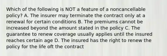 Which of the following is NOT a feature of a noncancellable policy? A. The insurer may terminate the contract only at a renewal for certain conditions B. The premiums cannot be increased beyond the amount stated in the policy C. The guarantee to renew coverage usually applies until the insured reaches certain age D. The insured has the right to renew the policy for the life oft the contract