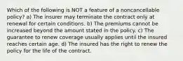 Which of the following is NOT a feature of a noncancellable policy? a) The insurer may terminate the contract only at renewal for certain conditions. b) The premiums cannot be increased beyond the amount stated in the policy. c) The guarantee to renew coverage usually applies until the insured reaches certain age. d) The insured has the right to renew the policy for the life of the contract.