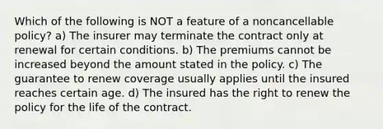 Which of the following is NOT a feature of a noncancellable policy? a) The insurer may terminate the contract only at renewal for certain conditions. b) The premiums cannot be increased beyond the amount stated in the policy. c) The guarantee to renew coverage usually applies until the insured reaches certain age. d) The insured has the right to renew the policy for the life of the contract.