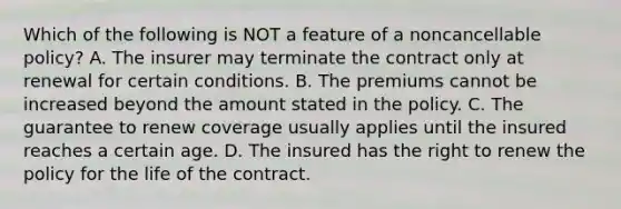 Which of the following is NOT a feature of a noncancellable policy? A. The insurer may terminate the contract only at renewal for certain conditions. B. The premiums cannot be increased beyond the amount stated in the policy. C. The guarantee to renew coverage usually applies until the insured reaches a certain age. D. The insured has the right to renew the policy for the life of the contract.