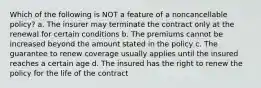 Which of the following is NOT a feature of a noncancellable policy? a. The insurer may terminate the contract only at the renewal for certain conditions b. The premiums cannot be increased beyond the amount stated in the policy c. The guarantee to renew coverage usually applies until the insured reaches a certain age d. The insured has the right to renew the policy for the life of the contract