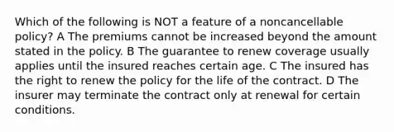 Which of the following is NOT a feature of a noncancellable policy? A The premiums cannot be increased beyond the amount stated in the policy. B The guarantee to renew coverage usually applies until the insured reaches certain age. C The insured has the right to renew the policy for the life of the contract. D The insurer may terminate the contract only at renewal for certain conditions.