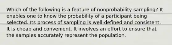 Which of the following is a feature of nonprobability sampling? It enables one to know the probability of a participant being selected. Its process of sampling is well-defined and consistent. It is cheap and convenient. It involves an effort to ensure that the samples accurately represent the population.