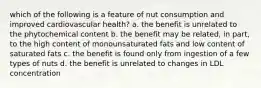 which of the following is a feature of nut consumption and improved cardiovascular health? a. the benefit is unrelated to the phytochemical content b. the benefit may be related, in part, to the high content of monounsaturated fats and low content of saturated fats c. the benefit is found only from ingestion of a few types of nuts d. the benefit is unrelated to changes in LDL concentration