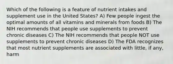 Which of the following is a feature of nutrient intakes and supplement use in the United States? A) Few people ingest the optimal amounts of all vitamins and minerals from foods B) The NIH recommends that people use supplements to prevent chronic diseases C) The NIH recommends that people NOT use supplements to prevent chronic diseases D) The FDA recognizes that most nutrient supplements are associated with little, if any, harm