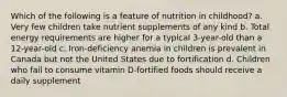 Which of the following is a feature of nutrition in childhood? a. Very few children take nutrient supplements of any kind b. Total energy requirements are higher for a typical 3-year-old than a 12-year-old c. Iron-deficiency anemia in children is prevalent in Canada but not the United States due to fortification d. Children who fail to consume vitamin D-fortified foods should receive a daily supplement