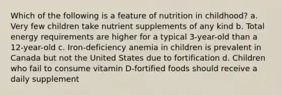 Which of the following is a feature of nutrition in childhood? a. Very few children take nutrient supplements of any kind b. Total energy requirements are higher for a typical 3-year-old than a 12-year-old c. Iron-deficiency anemia in children is prevalent in Canada but not the United States due to fortification d. Children who fail to consume vitamin D-fortified foods should receive a daily supplement