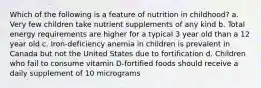 Which of the following is a feature of nutrition in childhood? a. Very few children take nutrient supplements of any kind b. Total energy requirements are higher for a typical 3 year old than a 12 year old c. Iron-deficiency anemia in children is prevalent in Canada but not the United States due to fortification d. Children who fail to consume vitamin D-fortified foods should receive a daily supplement of 10 micrograms