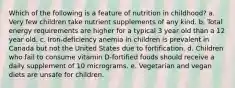 Which of the following is a feature of nutrition in childhood? a. Very few children take nutrient supplements of any kind. b. Total energy requirements are higher for a typical 3 year old than a 12 year old. c. Iron-deficiency anemia in children is prevalent in Canada but not the United States due to fortification. d. Children who fail to consume vitamin D-fortified foods should receive a daily supplement of 10 micrograms. e. Vegetarian and vegan diets are unsafe for children.