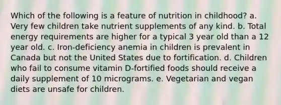 Which of the following is a feature of nutrition in childhood? a. Very few children take nutrient supplements of any kind. b. Total energy requirements are higher for a typical 3 year old than a 12 year old. c. Iron-deficiency anemia in children is prevalent in Canada but not the United States due to fortification. d. Children who fail to consume vitamin D-fortified foods should receive a daily supplement of 10 micrograms. e. Vegetarian and vegan diets are unsafe for children.