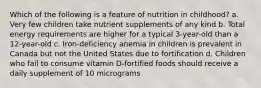 Which of the following is a feature of nutrition in childhood? a. Very few children take nutrient supplements of any kind b. Total energy requirements are higher for a typical 3-year-old than a 12-year-old c. Iron-deficiency anemia in children is prevalent in Canada but not the United States due to fortification d. Children who fail to consume vitamin D-fortified foods should receive a daily supplement of 10 micrograms